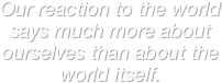 Our reaction to the world says much more about ourselves than about the world itself.