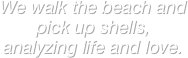 We walk the beach and pick up shells, analyzing life and love.