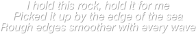 I hold this rock, hold it for me
Picked it up by the edge of the sea
Rough edges smoother with every wave