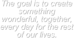 The goal is to create something wonderful, together, every day for the rest of our lives.