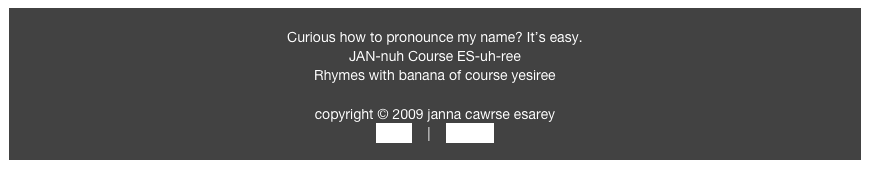 Curious how to pronounce my name? It’s easy.
JAN-nuh Course ES-uh-ree
Rhymes with banana of course yesiree
copyright © 2009 janna cawrse esarey
home | contact
