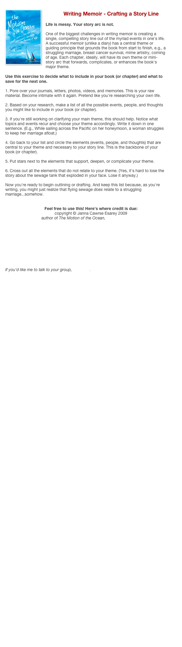 ￼
Writing Memoir - Crafting a Story Line

Life is messy. Your story arc is not.

One of the biggest challenges in writing memoir is creating a single, compelling story line out of the myriad events in one's life. A successful memoir (unlike a diary) has a central theme or guiding principle that grounds the book from start to finish, e.g., a struggling marriage, breast cancer survival, mime artistry, coming of age. Each chapter, ideally, will have its own theme or mini-story arc that forwards, complicates, or enhances the book's major theme. 

Use this exercise to decide what to include in your book (or chapter) and what to save for the next one.

1. Pore over your journals, letters, photos, videos, and memories. This is your raw material. Become intimate with it again. Pretend like you're researching your own life. 
2. Based on your research, make a list of all the possible events, people, and thoughts you might like to include in your book (or chapter). 
3. If you're still working on clarifying your main theme, this should help. Notice what topics and events recur and choose your theme accordingly. Write it down in one sentence. (E.g., While sailing across the Pacific on her honeymoon, a woman struggles to keep her marriage afloat.) 
4. Go back to your list and circle the elements (events, people, and thoughts) that are central to your theme and necessary to your story line. This is the backbone of your book (or chapter). 
5. Put stars next to the elements that support, deepen, or complicate your theme. 
6. Cross out all the elements that do not relate to your theme. (Yes, it's hard to lose the story about the sewage tank that exploded in your face. Lose it anyway.)

Now you're ready to begin outlining or drafting. And keep this list because, as you're writing, you might just realize that flying sewage does relate to a struggling marriage...somehow.


Feel free to use this! Here’s where credit is due:
copyright © Janna Cawrse Esarey 2009
author of The Motion of the Ocean, www.byjanna.com










If you’d like me to talk to your group, email me. 








