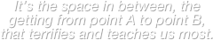 It’s the space in between, the getting from point A to point B, that terrifies and teaches us most.