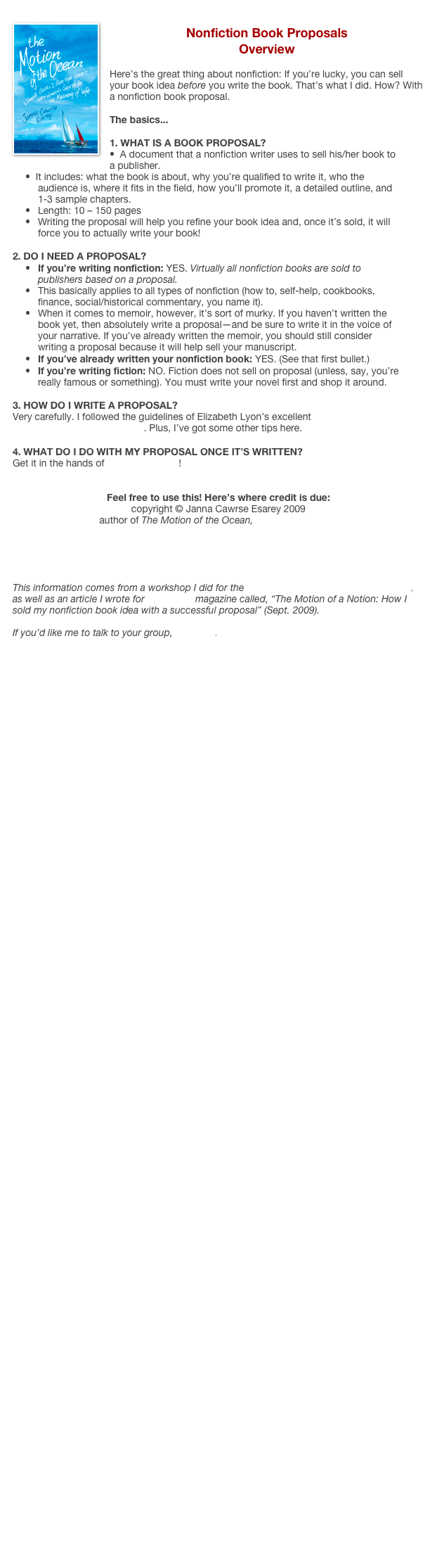 ￼
Nonfiction Book Proposals
Overview

Here’s the great thing about nonfiction: If you’re lucky, you can sell your book idea before you write the book. That’s what I did. How? With a nonfiction book proposal.

The basics...

1. WHAT IS A BOOK PROPOSAL?
•  A document that a nonfiction writer uses to sell his/her book to a publisher.
•  It includes: what the book is about, why you’re qualified to write it, who the audience is, where it fits in the field, how you’ll promote it, a detailed outline, and 1-3 sample chapters.
•	Length: 10 – 150 pages
•	Writing the proposal will help you refine your book idea and, once it’s sold, it will force you to actually write your book!

2. DO I NEED A PROPOSAL?
•	If you’re writing nonfiction: YES. Virtually all nonfiction books are sold to publishers based on a proposal.
•	This basically applies to all types of nonfiction (how to, self-help, cookbooks, finance, social/historical commentary, you name it).
•	When it comes to memoir, however, it’s sort of murky. If you haven’t written the book yet, then absolutely write a proposal—and be sure to write it in the voice of your narrative. If you’ve already written the memoir, you should still consider writing a proposal because it will help sell your manuscript.
•	If you’ve already written your nonfiction book: YES. (See that first bullet.)
•	If you’re writing fiction: NO. Fiction does not sell on proposal (unless, say, you’re really famous or something). You must write your novel first and shop it around.

HOW DO I WRITE A PROPOSAL?
Very carefully. I followed the guidelines of Elizabeth Lyon’s excellent Nonfiction Book Proposals Anybody Can Write. Plus, I’ve got some other tips here.

4. WHAT DO I DO WITH MY PROPOSAL ONCE IT’S WRITTEN?
Get it in the hands of agents & editors!


Feel free to use this! Here’s where credit is due:
copyright © Janna Cawrse Esarey 2009
author of The Motion of the Ocean, www.byjanna.com





This information comes from a workshop I did for the Pacific Northwest Writers Association, 
as well as an article I wrote for The Writer magazine called, “The Motion of a Notion: How I sold my nonfiction book idea with a successful proposal” (Sept. 2009). 

If you’d like me to talk to your group, email me. 








